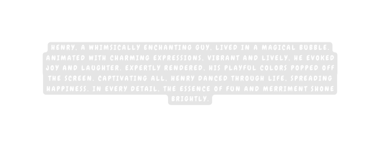 Henry a whimsically enchanting guy lived in a magical bubble Animated with charming expressions vibrant and lively he evoked joy and laughter Expertly rendered his playful colors popped off the screen Captivating all Henry danced through life spreading happiness In every detail the essence of fun and merriment shone brightly